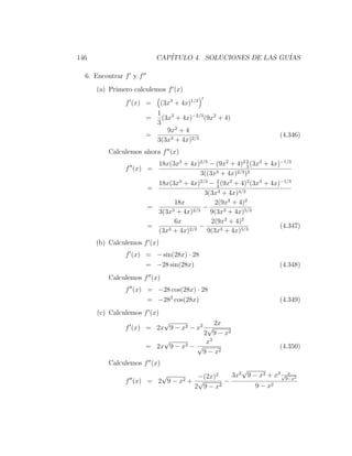 146                        CAP´
                              ITULO 4. SOLUCIONES DE LAS GU´
                                                           IAS

  6. Encontrar f y f
      (a) Primero calculemos f (x)
               f (x) =    (3x3 + 4x)1/3
                         1
                       =   (3x3 + 4x)−2/3 (9x2 + 4)
                         3
                             9x2 + 4
                       =                                            (4.346)
                         3(3x3 + 4x)2/3
         Calculemos ahora f (x)
                                                          2
                           18x(3x3 + 4x)2/3 − (9x2 + 4)2 3 (3x3 + 4x)−1/3
               f (x) =
                                         3((3x3 + 4x)2/3 )2
                                               2
                           18x(3x3 + 4x)2/3 − 3 (9x2 + 4)2 (3x3 + 4x)−1/3
                       =
                                          3(3x3 + 4x)4/3
                                18x           2(9x2 + 4)2
                       =                  −
                           3(3x3 + 4x)2/3 9(3x3 + 4x)5/3
                                6x           2(9x2 + 4)2
                       =                 −                           (4.347)
                           (3x3 + 4x)2/3 9(3x3 + 4x)5/3
      (b) Calculemos f (x)
               f (x) = − sin(28x) · 28
                     = −28 sin(28x)                                 (4.348)
         Calculemos f (x)
               f (x) = −28 cos(28x) · 28
                     = −282 cos(28x)                                (4.349)
      (c) Calculemos f (x)
                         √               2x
               f (x) = 2x 9 − x2 − x2 √
                                     2 9 − x2
                         √            x3
                     = 2x 9 − x2 − √                                (4.350)
                                     9 − x2
         Calculemos f (x)
                                               √              x
                             √    −(2x)2    3x2 9 − x2 + x3 √9−x2
               f (x) = 2 9 − x 2+ √       −
                                 2 9 − x2          9 − x2
 