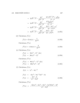4.9. SOLUCION GU´ 9
           ´    IA                                                       147
                                                    √          x4
                            √         2x2      3x2 9 − x2 + √9−x2
                     =   2 9 − x2 − √        +
                                      9 − x2            9 − x2
                                               3x2 (9−x2 )+x4
                          √           2x2          √
                                                     9−x2
                     =   2 9−x  2− √         +
                                      9 − x2      9 − x2
                          √           2x2      27x2 − 3x4 + x4
                     =   2 9 − x2 − √        +
                                      9 − x2      (9 − x2 )3/2
                          √           2x2      27x2 − 2x4
                     =   2 9 − x2 − √        +                  (4.351)
                                      9 − x2 (9 − x2 )3/2
    (d) Calculemos f (x)
                                     1
              f (x) = 2 cos(x) −                                      (4.352)
                                   2x3/2
        Calculemos f (x)
                                       3
              f (x) = −2 sin(x) +                                     (4.353)
                                     4x5/2
    (e) Calculemos f (x)
              f (x) = 10(x2 − 1)4 · (2x)
              f (x) = 20x(x2 − 1)4                                    (4.354)

        Calculemos f (x)
              f (x) = 80x(x2 − 1)3 · (2x)
              f (x) = 160x2 (x2 − 1)3                                 (4.355)

     (f) Calculemos f (x)
              f (x) = (x3 − 3x)−2

              f (x) = −2(x3 − 3x)−3 (3x2 − 3)
                         6x2 − 6
              f (x) = − 3                                             (4.356)
                       (x − 3x)3

        Calculemos f (x)
                            12x(x3 − 3x)3 − 3(x3 − 3x)2 2(3x2 − 3)2
              f (x) = −
                                          (x3 − 3x)6
 
