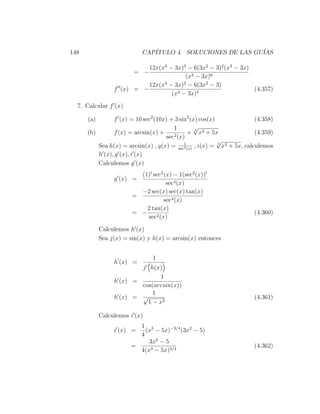 148                        CAP´
                              ITULO 4. SOLUCIONES DE LAS GU´
                                                           IAS

                           12x(x3 − 3x)3 − 6(3x2 − 3)2 (x3 − 3x)
                        = −
                                        (x3 − 3x)6
                           12x(x3 − 3x)2 − 6(3x2 − 3)
                 f (x) = −                                       (4.357)
                                   (x3 − 3x)5
  7. Calcular f (x)

      (a)       f (x) = 10 sec2 (10x) + 3 sin2 (x) cos(x)                (4.358)
                                       1         √
                                                 4
      (b)       f (x) = arcsin(x) +     2 (x)
                                               + x3 + 5x                 (4.359)
                                    sec
                                             1
                                                          √
          Sea h(x) = arcsin(x) , g(x) = sec2 (x) , i(x) = 4 x3 + 5x, calculemos
          h (x), g (x), i (x)
          Calculemos g (x)
                          (1) sec2 (x) − 1(sec2 (x))
                 g (x) =
                                    sec4 (x)
                          −2 sec(x) sec(x) tan(x)
                        =
                                   sec4 (x)
                            2 tan(x)
                        = −                                             (4.360)
                            sec2 (x)
            Calculemos h (x)
            Sea j(x) = sin(x) y h(x) = arcsin(x) entonces


                               1
                 h (x) =
                         j h(x)
                                1
                 h (x) =
                         cos(arcsin(x))
                             1
                 h (x) = √                                              (4.361)
                           1 − x2

            Calculemos i (x)
                         1 3
                 i (x) =   (x − 5x)−3/4 (3x2 − 5)
                         4
                            3x2 − 5
                       =                                                (4.362)
                         4(x3 − 5x)3/4
 