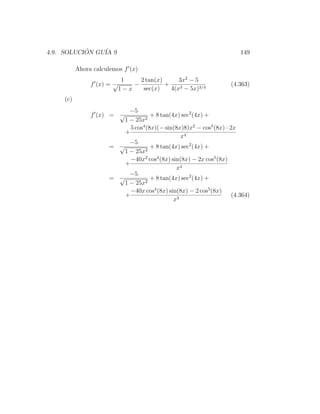 4.9. SOLUCION GU´ 9
           ´    IA                                                     149

          Ahora calculemos f (x)
                            1    2 tan(x)      3x2 − 5
               f (x) = √       −          +                        (4.363)
                           1−x    sec(x)    4(x3 − 5x)3/4
    (c)
                           −5
               f (x) = √         2
                                    + 8 tan(4x) sec2 (4x) +
                         1 − 25x
                           5 cos4 (8x)(− sin(8x)8)x2 − cos5 (8x) · 2x
                         +
                                                x4
                           −5
                     = √         2
                                    + 8 tan(4x) sec2 (4x) +
                         1 − 25x
                           −40x2 cos4 (8x) sin(8x) − 2x cos5 (8x)
                         +
                                              x4
                           −5
                     = √         2
                                    + 8 tan(4x) sec2 (4x) +
                         1 − 25x
                           −40x cos4 (8x) sin(8x) − 2 cos5 (8x)
                         +                                          (4.364)
                                             x3
 