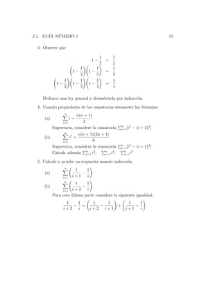 2.1. GU´ NUMERO 1
       IA ´                                                              15

 3. Observe que

                                    1   1
                                  1−  =
                                    2   2
                           1      1     1
                        1−     1−     =
                           2      3     3
                 1         1      1     1
            1−          1−     1−     =
                 2         3      4     4

   Deduzca una ley general y demu´strela por inducci´n.
                                 e                  o

 4. Usando propiedades de las sumatorias demuestre las f´rmulas:
                                                        o
                 n
                       n(n + 1)
    (a)                i=
               i=1        2
                                                n     2
          Sugerencia, considere la sumatoria    i=1 [i    − (i + 1)2 ]
                 n
                        n(n + 1)(2n + 1)
    (b)                i2 =
               i=1              6
                                                n     3
          Sugerencia, considere la sumatoria    i=1 [i −    (i + 1)3 ]
          Calcule adem´s n i3 ;
                       a    i=1
                                      n    4
                                      i=1 i ;
                                                  n
                                                  i=1 i
                                                        5


 5. Calcule y pruebe su respuesta usando inducci´n
                                                o
                 n
                         1    1
    (a)                     −
                 i=1    i+1   i
                  n
                      1     1
    (b)                   −
               i=1 i + 2    i
          Para esta ultima parte considere la siguiente igualdad:
                    ´
                  1   1            1   1     1    1
                     − =             −    +     −
                 i+2  i           i+2 i+1   i+1   i
 