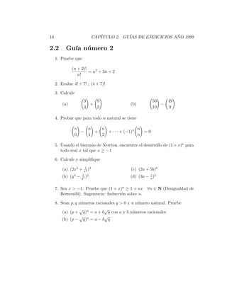 16                            CAP´
                                 ITULO 2. GU´ DE EJERCICIOS ANO 1999
                                            IAS              ˜

2.2        Gu´ n´ mero 2
             ıa u
     1. Pruebe que

               (n + 2)!
                        = n2 + 3n + 2
                  n!

     2. Evalue 4! + 7! ; (4 + 7)!

     3. Calcule
                      9   9                             50   49
         (a)            +                   (b)            −
                      4   3                             10   9

     4. Probar que para todo n natural se tiene

                n   n   n                 n
                  −   +   + · · · + (−1)n   =0
                0   1   2                 n

     5. Usando el binomio de Newton, encuentre el desarrollo de (1 + x)n para
        todo real x tal que x ≥ −1

     6. Calcule y simpliﬁque
                        1 3
         (a) (2x3 +   x2
                          )                 (c) (2a + 5b)8
                     1 2                              1
        (b) (y 4 −   y5
                        )                   (d) (3a − a )5

     7. Sea x > −1. Pruebe que (1 + x)n ≥ 1 + nx ∀n ∈ N (Desigualdad de
        Bernouilli). Sugerencia: Inducci´n sobre n.
                                        o

     8. Sean p, q n´meros racionales q > 0 y n n´mero natural. Pruebe
                   u                            u
                  √            √
         (a) (p + q)n = a + b q con a y b n´meros racionales
                                             u
                  √ n          √
         (b) (p − q) = a − b q
 