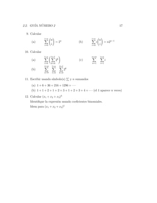 2.2. GU´ NUMERO 2
       IA ´                                                                      17

  9. Calcular
                i=n                                        i=n
                      n                                              n
      (a)               = 2n                     (b)             i     = n2n−1
                i=0   i                                    i=0       i

 10. Calcular
                l=n   k=l                                  n=m       i=n
      (a)                   2k                   (c)                       i
                l=0   k=0                                  n=1       i=1
                n=p    l=n       k=l
      (b)                              2k
                n=0   l=0        k=0


 11. Escribir usando s´
                      ımbolo(s)             y n sumandos

      (a) 1 + 6 + 36 + 216 + 1296 + · · ·
      (b) 1 + 1 + 2 + 1 + 2 + 3 + 1 + 2 + 3 + 4 + · · · (el 1 aparece n veces)

 12. Calcular (x1 + x2 + x3 )3
     Identiﬁque la expresi´n usando coeﬁcientes binomiales.
                          o
     Idem para (x1 + x2 + x3 )4
 