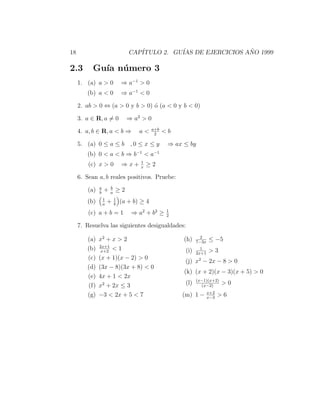 18                                CAP´
                                     ITULO 2. GU´ DE EJERCICIOS ANO 1999
                                                IAS              ˜

2.3        Gu´ n´ mero 3
             ıa u
     1. (a) a > 0              ⇒ a−1 > 0
        (b) a < 0              ⇒ a−1 < 0

     2. ab > 0 ⇔ (a > 0 y b > 0) ´ (a < 0 y b < 0)
                                 o

     3. a ∈ R, a = 0             ⇒ a2 > 0
                                             a+b
     4. a, b ∈ R, a < b ⇒             a<      2
                                                   <b

     5. (a) 0 ≤ a ≤ b , 0 ≤ x ≤ y                   ⇒ ax ≤ by
        (b) 0 < a < b ⇒ b−1 < a−1
                                      1
         (c) x > 0             ⇒x+    x
                                          ≥2

     6. Sean a, b reales positivos. Pruebe:
               a       b
         (a)   b
                   +   a
                           ≥2
                   1       1
        (b)        a
                       +   b
                               (a + b) ≥ 4
                                                    1
         (c) a + b = 1             ⇒ a 2 + b2 ≥     2

     7. Resuelva las siguientes desigualdades:
                                                                 2
        (a)    x2 + x > 2                                (h)   7−3x
                                                                      ≤ −5
               2x+1
        (b)     x+2
                    <1                                   (i)     1
                                                                      >3
                                                               2x+1
        (c)    (x + 1)(x − 2) > 0                               2
                                                         (j) x − 2x − 8 > 0
        (d)    (3x − 8)(3x + 8) < 0
                                                         (k) (x + 2)(x − 3)(x + 5) > 0
        (e)    4x + 1 < 2x
                                                               (x−1)(x+2)
        (f)    x2 + 2x ≤ 3                               (l)     (x−2)
                                                                            >0
                                                                      x+2
        (g)    −3 < 2x + 5 < 7                          (m) 1 −       x−3
                                                                            >6
 