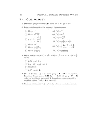 20                             CAP´
                                  ITULO 2. GU´ DE EJERCICIOS ANO 1999
                                             IAS              ˜

2.4       Gu´ n´ mero 4
            ıa u
     1. Demuestre que para todo x ∈ R, existe n ∈ N tal que n > x

     2. Encuentre el dominio de las siguientes funciones reales
                          1                                     |x|
        (a) f (x) =      x−1
                                                 (g) f (x) =     x
                        √                                       √
        (b) f (x) =         x+8                  (h) f (x) =    3
                                                                    x
                     1                                         √
                     x
                        x>0                      (i) f (x) =    x−1
                                                                2−x
         (c) y =      5 x=0                                                  √
                    
                                                                                x+3
                      2x x < 0                    (j) f (x) =   √ 1      +
                                                                 3x−5            5

        (d) f (x) = πx2                                               2x + 8 x > 3
                            5x+6                 (k) f (x) =
         (e) f (x) =     (x+2)(x+3)
                                                                      −3x    x≤3
                             x                                  √ x
         (f) f (x) =     x2 +5x+11
                                                  (l) f (x) =    x2 −x−20

                                        √                                        1
     3. Dadas las funciones f1 (x) =        x , f2 (x) = 2x2 + 3x + 5 y f3 (x) = x ,
        evalue

        (a) fi (5) i = 1, 2, 3
        (b) fi (x + h) − fi (x) h > 0
               fi (x+h)−fi (x)
         (c)          h
                    2
        (d)    fi (b ) con b     ∈R

     4. Dada la funci´n f (x) = x2 . Note que f : R → R no es inyectiva.
                      o
        Encuentre 3 subconjuntos de R, Di i = 1, 2, 3 tal que f : Di → R
        es inyectiva. ¿Existe un dominio D formado por n´meros positivos y
                                                          u
        negativos tal que f : D → R es inyectiva?
                                     √
     5. Pruebe que la funci´n f (x) = x es inyectiva en su dominio natural.
                            o
 