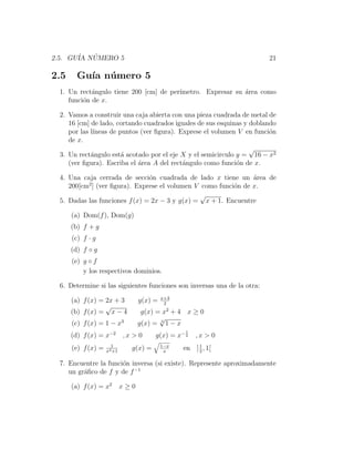 2.5. GU´ NUMERO 5
       IA ´                                                              21

2.5     Gu´ n´ mero 5
          ıa u
 1. Un rect´ngulo tiene 200 [cm] de per´
            a                          ımetro. Expresar su ´rea como
                                                           a
    funci´n de x.
         o

 2. Vamos a construir una caja abierta con una pieza cuadrada de metal de
    16 [cm] de lado, cortando cuadrados iguales de sus esquinas y doblando
    por las l´
             ıneas de puntos (ver ﬁgura). Exprese el volumen V en funci´n
                                                                        o
    de x.
                                                                  √
 3. Un rect´ngulo est´ acotado por el eje X y el semicirculo y = 16 − x2
            a          a
    (ver ﬁgura). Escriba el ´rea A del rect´ngulo como funci´n de x.
                            a              a                 o

 4. Una caja cerrada de secci´n cuadrada de lado x tiene un ´rea de
                               o                               a
          2
    200[cm ] (ver ﬁgura). Exprese el volumen V como funci´n de x.
                                                         o
                                               √
 5. Dadas las funciones f (x) = 2x − 3 y g(x) = x + 1. Encuentre

      (a) Dom(f ), Dom(g)
      (b) f + g
      (c) f · g
      (d) f ◦ g
      (e) g ◦ f
          y los respectivos dominios.

 6. Determine si las siguientes funciones son inversas una de la otra:
                                           x+3
      (a) f (x) = 2x + 3          g(x) =    2
                  √                          2
      (b) f (x) = x − 4            g(x) = x + 4 x ≥ 0
                                         √
      (c) f (x) = 1 − x3          g(x) = 3 1 − x
                                                 1
      (d) f (x) = x−2       ,x > 0     g(x) = x− 2   ,x > 0
                      1                    1−x        1
      (e) f (x) =   x2 +1
                              g(x) =        x
                                                 en ] 2 , 1[

 7. Encuentre la funci´n inversa (si existe). Represente aproximadamente
                      o
    un gr´ﬁco de f y de f −1
         a

      (a) f (x) = x2        x≥0
 