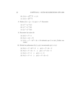 22                         CAP´
                              ITULO 2. GU´ DE EJERCICIOS ANO 1999
                                         IAS              ˜

                      √
        (b) f (x) =    x2 − 4 x ≥ 2
                     √
         (c) f (x) = 3 x − 1
                      1
     8. Dadas f (x) = 8 x − 3 y g(x) = x3 . Encuentre

        (a) (f −1 ◦ g −1 )(x)
        (b) (f −1 ◦ f −1 )(t)
         (c) (g −1 ◦ f −1 )(a)

     9. Encuentre las raices de

        (a) p(x) = x4 + x
        (b) h(x) = x(4 − x2 )
         (c) f (x) = x3 − 6x2 + 3x + 10 sabiendo que 2 es ra´ ¿Cu´les son
                                                            ız   a
             reales?

 10. Divida los polinomios h(x) y p(x) encontrando q(x) y r(x)

        (a) h(x) = x4 + 3x3 + 2       y   p(x) = x2 + 3x − 2
        (b) h(x) = x5 + 5x − 1       y    p(x) = x3 + 2x − 3
         (c) h(x) = x4 + 1       y   p(x) = x − 2
                       4
        (d) h(x) = x + 1         y   p(x) = x2 + 2x + 2
 