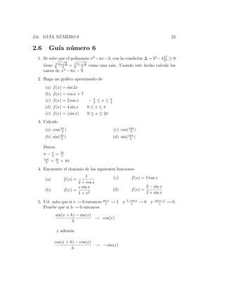 2.6. GU´ NUMERO 6
       IA ´                                                                                  23

2.6         Gu´ n´ mero 6
              ıa u
                                                                                         3
 1. Se sabe que el polinomio x3 − ax − b, con la condici´n ∆ = b2 − 4 a ≥ 0
                                                        o             27
                      √         √
      tiene 3 b+2 ∆ + 3 b−2 ∆ como una ra´ Usando este hecho calcule las
                                         ız.
      raices de x3 − 6x − 9
 2. Haga un gr´ﬁco aproximado de
              a
      (a)    f (x) = sin 2x
      (b)    f (x) = cos x + 7
      (c)    f (x) = 2 cos x    −π ≤x≤
                                  2
                                                  π
                                                  2
      (d)    f (x) = 4 sin x   0≤x≤π
      (e)    f (x) = | sin x|  0 ≤ x ≤ 2π
 3. Calcule:
      (a) cos( 2π )
                3
                                                      (c) cos( 14π )
                                                                3
      (b) sin( 2π )
                3
                                                      (d) sin( 14π )
                                                                3

      Datos:
            π        2π
      π−    3
                =     3
      14π       2π
       3
            =    3
                     + 4π
 4. Encuentre el dominio de las siguientes funciones
                                  1                   (c)        f (x) = 5 tan x
      (a)             f (x) =
                              2 + cos x
                              x sin x                                      2 − sin x
      (b)             f (x) =                         (d)        f (x) =
                              1 + x2                                       2 + sin x
                                          sin x               1−cos x          cos x−1
 5. Ud. sabe que si x → 0 entonces          x
                                                  →1 y          x
                                                                        →0 y      x
                                                                                         → 0.
    Pruebe que si h → 0 entonces
                sin(x + h) − sin(x)
                                    → cos(x)
                         h

                y adem´s
                      a

                cos(x + h) − cos(x)
                                    → − sin(x)
                         h
 