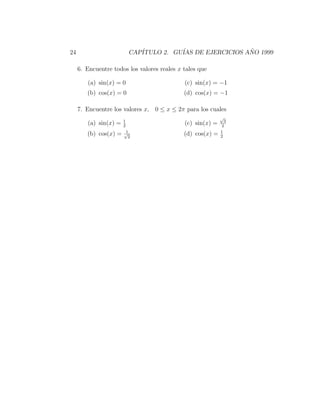 24                         CAP´
                              ITULO 2. GU´ DE EJERCICIOS ANO 1999
                                         IAS              ˜

     6. Encuentre todos los valores reales x tales que

        (a) sin(x) = 0                       (c) sin(x) = −1
        (b) cos(x) = 0                       (d) cos(x) = −1

     7. Encuentre los valores x, 0 ≤ x ≤ 2π para los cuales
                                                            √
                       1                                      3
        (a) sin(x) =   2
                                             (c) sin(x) =    2
                        1                                   1
        (b) cos(x) =   √
                         2
                                             (d) cos(x) =   2
 