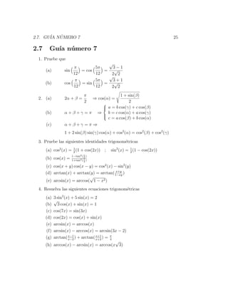 2.7. GU´ NUMERO 7
       IA ´                                                                   25

2.7     Gu´ n´ mero 7
          ıa u
 1. Pruebe que
                                 √
                    π        5π    3−1
      (a)       sin    = cos    = √
                    12       12   2 2
                                 √
                     π       5π    3+1
      (b)       cos    = sin    = √
                    12       12   2 2
                              π                    1 + sin(β)
 2. (a)         2α + β =            ⇒ cos(α) =
                              2                         2
                                        
                                        
                                           a = b cos(γ) + c cos(β)
      (b)       α+β+γ =π              ⇒    b = c cos(α) + a cos(γ)
                                        
                                            c = a cos(β) + b cos(α)
      (c)       α+β+γ =π ⇒
                1 + 2 sin(β) sin(γ) cos(α) + cos2 (α) = cos2 (β) + cos2 (γ)

 3. Pruebe las siguientes identidades trigonom´tricas
                                              e
      (a) cos2 (x) = 1 (1 + cos(2x)) ;
                     2
                                             sin2 (x) = 1 (1 − cos(2x))
                                                        2
                     1−tan2 ( x )
      (b) cos(x) =            2
                     1+tan2 ( x )
                              2

      (c) cos(x + y) cos(x − y) = cos2 (x) − sin2 (y)
                                            x+y
      (d) arctan(x) + arctan(y) = arctan( 1−xy )
                             √
      (e) arcsin(x) = arccos( 1 − x2 )
 4. Resuelva las siguientes ecuaciones trigonom´tricas
                                               e
      (a) 3 sin2 (x) + 5 sin(x) = 2
          √
      (b)   3 cos(x) + sin(x) = 1
      (c) cos(7x) = sin(3x)
      (d) cos(2x) = cos(x) + sin(x)
      (e) arcsin(x) = arccos(x)
      (f) arcsin(x) − arccos(x) = arcsin(3x − 2)
      (g) arctan( x−2 ) + arctan( x+2 ) = π
                   x−1            x+1
                                          4
                                            √
      (h) arccos(x) − arcsin(x) = arccos(x 3)
 