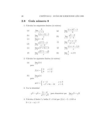 26                            CAP´
                                 ITULO 2. GU´ DE EJERCICIOS ANO 1999
                                            IAS              ˜

2.8        Gu´ n´ mero 8
             ıa u
     1. Calcular los suiguientes l´
                                  ımites (si existen)
                              3                                (1 + h)3 − 1
         (a)            lim                       (g)     lim
                      x→−1 x + 2                          h→0       h
                          1/(x + 1) − 1                         √
         (b)          lim                                         x−2
                      x→0       x                 (h)      lim− x − 4
                                                          x→4
         (c)          lim |x − 2|
                      x→2
                          √                                   x2 + x − 2
                            x+1−2                 (i)     lim
         (d)          lim                                 x→1   x2 − 1
                      x→3    x−3
                          √                                   1/x + 4 − 1/4
         (e)          lim x2 + 5x + 3             (j)     lim
                      x→2                                 x→0       x
                          √         √
                            2+x− 2                            1
         (f)          lim                         (k)     lim     a=0
                      x→0       x                         x→a x


     2. Calcular los siguientes l´
                                 ımites (si existen)

         (a)          lim f (x)
                      x→2
               para

                                  3    x≤2
                      f (x) =
                                  0    x>2

         (b)          lim g(x)
                      x→3
               para
                                  x−2               x≤3
                      g(x) =
                                  −x2 + 8x − 14     x>3

     3. Use la identidad
               √        √       |x − a|                               √        √
                   x−       a= √     √    para demostrar que    lim       x=       a
                                 x+ a                           x→a


     4. Calcular el l´
                     ımite l y hallar δ > 0 tal que |f (x) − l| < 0.01 si
        0 < |x − x0 | < δ
 