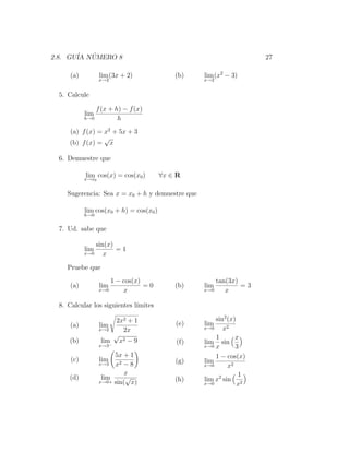 2.8. GU´ NUMERO 8
       IA ´                                                        27

     (a)          lim (3x + 2)              (b)   lim (x2 − 3)
                  x→2                             x→2


 5. Calcule

               f (x + h) − f (x)
           lim
           h→0         h
    (a) f (x) = x2 + 5x + 3
                √
    (b) f (x) = x

 6. Demuestre que

           lim cos(x) = cos(x0 )
           x→x0
                                        ∀x ∈ R

    Sugerencia: Sea x = x0 + h y demuestre que

           lim cos(x0 + h) = cos(x0 )
           h→0


 7. Ud. sabe que

               sin(x)
           lim        =1
           x→0    x

    Pruebe que
                      1 − cos(x)                      tan(3x)
     (a)          lim            =0         (b)   lim         =3
                  x→0     x                       x→0    x

 8. Calcular los siguientes l´
                             ımites

                        2x2 + 1                       sin2 (x)
     (a)          lim                       (e)   lim
                  x→2     2x                      x→0    x2
                        √                             1       x
    (b)            lim x2 − 9               (f)   lim sin
                  x→3 −
                                                  x→0 x       3
                       5x + 1                         1 − cos(x)
     (c)          lim                       (g)   lim
                  x→3 x2 − 8                      x→0      x2
                           x                                   1
    (d)            lim     √                (h)   lim x2 sin 2
                  x→0+ sin( x)                    x→0          x
 