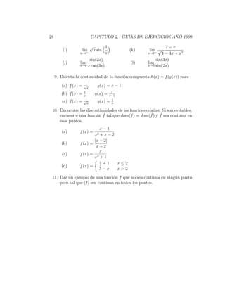 28                          CAP´
                               ITULO 2. GU´ DE EJERCICIOS ANO 1999
                                          IAS              ˜

                            √           1                       2−x
         (i)       lim          x sin            (k)   lim √
                  x→0 +                 x              x→2+
                                                              4 − 4x + x2
                       sin(2x)                             sin(3x)
         (j)      lim                            (l)   lim
                  x→0 x cos(3x)                        x→0 sin(2x)


     9. Discuta la continuidad de la funci´n compuesta h(x) = f (g(x)) para
                                          o
                       1
        (a) f (x) =   √
                        x
                                  g(x) = x − 1
                      1                   1
        (b) f (x) =   x
                                g(x) =   x−1
                       1                  1
        (c) f (x) =   √
                        x
                                  g(x)   =x

 10. Encuentre las discontinuidades de las funciones dadas. Si son evitables,
                        o ¯                           ¯    ¯
     encuentre una funci´n f tal que dom(f ) = dom(f ) y f sea continua en
     esos puntos.
                             x−1
        (a)       f (x) =
                                x2
                             +x−2
                          |x + 2|
        (b)       f (x) =
                           x+2
                             x
        (c)       f (x) = 2
                          x +1
                             x
                               +1 x≤2
        (d)       f (x) = 2
                             3−x  x>2

 11. Dar un ejemplo de una funci´n f que no sea continua en ning´n punto
                                   o                            u
     pero tal que |f | sea continua en todos los puntos.
 