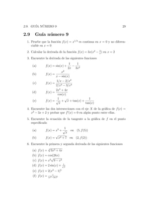 2.9. GU´ NUMERO 9
       IA ´                                                           29

2.9     Gu´ n´ mero 9
          ıa u
 1. Pruebe que la funci´n f (x) = x1/3 es continua en x = 0 y no diferen-
                       o
    ciable en x = 0
                                                       2
 2. Calcular la derivada de la funci´n f (x) = 3x(x2 − x ) en x = 2
                                    o

 3. Encuentre la derivada de las siguientes funciones
                                       1   1
      (a)       f (x) = sin(x) +         − 2
                                      2x 3x
                            x2
      (b)       f (x) =
                        x − sin(x)
                           1/x − 2/x2
      (c)       f (x) =
                           2/x3 − 3/x4
                        2x5 + 4x
      (d)       f (x) =
                         cos(x)
                         1    √            1
      (e)       f (x) = √ + x + tan(x) +
                          x              tan(x)
 4. Encuentre las dos intersecciones con el eje X de la gr´ﬁca de f (x) =
                                                          a
     2
    x − 3x + 2 y probar que f (x) = 0 en alg´n punto entre ellas.
                                              u

 5. Encuentre la ecuaci´n de la tangente a la gr´ﬁca de f en el punto
                       o                        a
    especiﬁcado
                              1
      (a)       f (x) = x3 + √   en (5, f (5))
                               x
                        √
      (b)       f (x) = x2 + 7 en (2, f (2))

 6. Encuentre la primera y segunda derivada de las siguientes funciones
                 √
     (a) f (x) = 3 3x3 + 4x
      (b) f (x) = cos(28x)
                    √
      (c) f (x) = x2 9 − x2
                                 1
      (d) f (x) = 2 sin(x) +    √
                                  x

      (e) f (x) = 2(x2 − 1)5
                         1
      (f) f (x) =   (x3 −3x)2
 