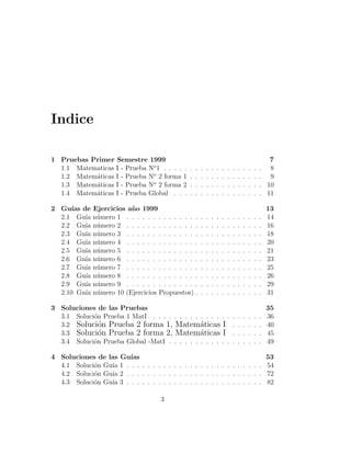 Indice

1 Pruebas Primer Semestre 1999                                                                           7
  1.1 Matematicas I - Prueba No 1 . . . . .     .   .   .   .   .   .   .   .   .   .   .   .   .   .    8
  1.2 Matem´ticas I - Prueba No 2 forma 1
           a                                    .   .   .   .   .   .   .   .   .   .   .   .   .   .    9
  1.3 Matem´ticas I - Prueba No 2 forma 2
           a                                    .   .   .   .   .   .   .   .   .   .   .   .   .   .   10
  1.4 Matem´ticas I - Prueba Global . . .
           a                                    .   .   .   .   .   .   .   .   .   .   .   .   .   .   11

2 Gu´ de
      ıas      Ejercicios a˜ o 1999
                           n                                                                            13
  2.1 Gu´ ıa   n´mero 1 . . . . . . . . . . . . . .
                u                                       .   .   .   .   .   .   .   .   .   .   .   .   14
  2.2 Gu´ ıa   n´mero 2 . . . . . . . . . . . . . .
                u                                       .   .   .   .   .   .   .   .   .   .   .   .   16
  2.3 Gu´ ıa   n´mero 3 . . . . . . . . . . . . . .
                u                                       .   .   .   .   .   .   .   .   .   .   .   .   18
  2.4 Gu´ ıa   n´mero 4 . . . . . . . . . . . . . .
                u                                       .   .   .   .   .   .   .   .   .   .   .   .   20
  2.5 Gu´ ıa   n´mero 5 . . . . . . . . . . . . . .
                u                                       .   .   .   .   .   .   .   .   .   .   .   .   21
  2.6 Gu´ ıa   n´mero 6 . . . . . . . . . . . . . .
                u                                       .   .   .   .   .   .   .   .   .   .   .   .   23
  2.7 Gu´ ıa   n´mero 7 . . . . . . . . . . . . . .
                u                                       .   .   .   .   .   .   .   .   .   .   .   .   25
  2.8 Gu´ ıa   n´mero 8 . . . . . . . . . . . . . .
                u                                       .   .   .   .   .   .   .   .   .   .   .   .   26
  2.9 Gu´ ıa   n´mero 9 . . . . . . . . . . . . . .
                u                                       .   .   .   .   .   .   .   .   .   .   .   .   29
  2.10 Gu´ıa   n´mero 10 (Ejercicios Propuestos) .
                u                                       .   .   .   .   .   .   .   .   .   .   .   .   31

3 Soluciones de las Pruebas                                                                             35
  3.1 Soluci´n Prueba 1 MatI . . . . . . . . . . . . . . .
            o                                                                   .   .   .   .   .   .   36
  3.2 Soluci´n Prueba 2 forma 1, Matem´ticas I
              o                                a                                .   .   .   .   .   .   40
  3.3 Soluci´n Prueba 2 forma 2, Matem´ticas I
              o                                a                                .   .   .   .   .   .   45
  3.4 Soluci´n Prueba Global -MatI . . . . . . . . . . . .
            o                                                                   .   .   .   .   .   .   49

4 Soluciones de las Gu´ıas                                               53
  4.1 Soluci´n Gu´ 1 . . . . . . . . . . . . . . . . . . . . . . . . . . 54
            o    ıa
  4.2 Soluci´n Gu´ 2 . . . . . . . . . . . . . . . . . . . . . . . . . . 72
            o    ıa
  4.3 Soluci´n Gu´ 3 . . . . . . . . . . . . . . . . . . . . . . . . . . 82
            o    ıa

                                      3
 