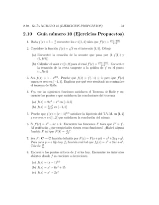 2.10. GU´ NUMERO 10 (EJERCICIOS PROPUESTOS)
        IA ´                                                                     31

2.10      Gu´ n´ mero 10 (Ejercicios Propuestos)
            ıa u
  1. Dada f (x) = 5 −    encuentre los c ∈]1, 4[ tales que f (c) = f (4)−f (1)
                           4
                           x                                           4−1
                                 √
  2. Considere la funci´n f (x) = x en el intervalo [1, 9]. Dibuje
                       o

      (a) Encuentre la ecuaci´n de la secante que pasa por (1, f (1)) y
                             o
          (9, f (9))
      (b) Calcular el valor c ∈]1, 9[ para el cual f (c) = f (9)−f (1) . Encuentre
                                                               9−1
          la ecuaci´n de la recta tangente a la gr´ﬁca de f en el punto
                     o                                 a
          (c, f (c))

  3. Sea f (x) = 1 − x2/3 . Pruebe que f (1) = f (−1) = 0, pero que f (x)
     nunca es cero en [−1, 1]. Explicar por qu´ este resultado no contradice
                                              e
     el teorema de Rolle.

  4. Vea que las siguientes funciones satisfacen el Teorema de Rolle y en-
     cuentre los puntos c que satisfacen las conclusiones del teorema

      (a) f (x) = 9x2 − x4 en [−3, 3]
                    1−x2
      (b) f (x) =   1+x2
                           en [−1, 1]

  5. Pruebe que f (x) = (x − 1)2/3 satisface la hip´tesis del T.V.M. en [1, 2]
                                                   o
     y encuentre c ∈]1, 2[ que satisfacen la conclusi´n del mismo.
                                                     o

  6. Si f (x) = x2 − 5x + 2. Encuentre las funciones F tales que F = f .
     Al graﬁcarlas ¿que propiedades tienen estas funciones? ¿Habr´ alguna
                                                                 a
                               π
     funci´n F tal que F (8) = √2 ?
          o

  7. Sea F : C → C funci´n deﬁnida por F (z) = F (x + yi) = x2 + 2xy + y 2 .
                         o
     Para cada y = a ﬁjo hay fa funci´n real tal que fa (x) = x2 + 2ax + a2 .
                                     o
             df
     Calcule dx

  8. Encuentre los puntos cr´ıticos de f si los hay. Encuentre los intervalos
     abiertos donde f es creciente o decreciente.

      (a) f (x) = (x − 1)2/3
      (b) f (x) = x3 − 6x2 + 15
       (c) f (x) = x4 − 2x3
 