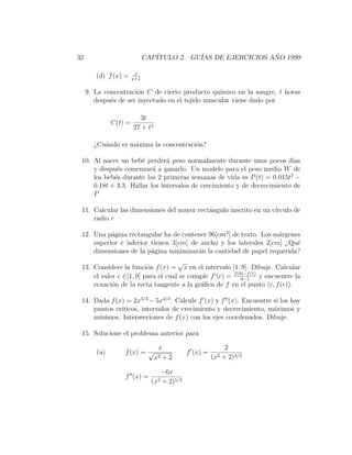 32                           CAP´
                                ITULO 2. GU´ DE EJERCICIOS ANO 1999
                                           IAS              ˜

                        x
        (d) f (x) =    x+1


     9. La concentraci´n C de cierto producto qu´
                       o                           ımico en la sangre, t horas
        despu´s de ser inyectado en el tejido muscular viene dado por
             e

                         3t
              C(t) =
                       27 + t3

       ¿Cu´ndo es m´xima la concentraci´n?
          a        a                   o

 10. Al nacer un beb´ perder´ peso normalmente durante unos pocos d´
                      e        a                                          ıas
     y despu´s comenzar´ a ganarlo. Un modelo para el peso medio W de
             e            a
     los beb´s durante las 2 primeras semanas de vida es P (t) = 0.015t2 −
            e
     0.18t + 3.3. Hallar los intervalos de crecimiento y de decrecimiento de
     P

 11. Calcular las dimensiones del mayor rect´ngulo inscrito en un c´
                                            a                      ırculo de
     radio r

 12. Una p´gina rectangular ha de contener 96[cm2 ] de texto. Los m´rgenes
           a                                                       a
     superior e inferior tienen 3[cm] de ancho y los laterales 2[cm] ¿Qu´e
     dimensiones de la p´gina minimizar´n la cantidad de papel requerida?
                         a              a
                                    √
 13. Considere la funci´n f (x) = x en el intervalo [1, 9]. Dibuje. Calcular
                         o
     el valor c ∈]1, 9[ para el cual se cumple f (c) = f (9)−f (1) y encuentre la
                                                           9−1
     ecuaci´n de la recta tangente a la gr´ﬁca de f en el punto (c, f (c)).
            o                              a

 14. Dada f (x) = 2x5/3 − 5x4/3 . Calcule f (x) y f (x). Encuentre si los hay
     puntos cr´
              ıticos, intervalos de crecimiento y decrecimiento, m´ximos y
                                                                   a
     m´ınimos. Intersecciones de f (x) con los ejes coordenados. Dibuje.

 15. Solucione el problema anterior para

                                  x                              2
        (a)       f (x) = √                     f (x) =
                                 x2+2                     (x2   + 2)3/2

                                      −6x
                  f (x) =
                               (x2    + 2)5/2
 