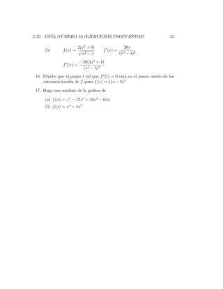 2.10. GU´ NUMERO 10 (EJERCICIOS PROPUESTOS)
        IA ´                                                           33

                       2(x2 + 9)                20x
     (b)       f (x) = √ 2          f (x) =
                         x −4                 (x2− 4)2

                         −20(3x2 + 4)
               f (x) =
                          (x2 − 4)3
 16. Pruebe que el punto t tal que f (t) = 0 est´ en el punto medio de los
                                                a
     extremos locales de f para f (x) = x(x − 6)2

 17. Haga una an´lisis de la gr´ﬁca de
                a              a

     (a) f (x) = x4 − 12x3 + 48x2 − 64x
     (b) f (x) = x4 − 4x3
 