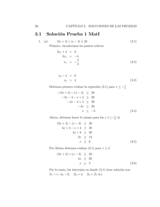 36                        CAP´
                             ITULO 3. SOLUCIONES DE LAS PRUEBAS

3.1       Soluci´n Prueba 1 MatI
                o
     1. (a)        |3x + 4| + |x − 4| ≥ 20                                  (3.1)
              Primero, encontremos los puntos cr´
                                                ıticos
                   3x1 + 4 = 0
                       3x1 = −4
                               4
                        x1 = −                                              (3.2)
                               3


                     x2 − 4 = 0
                         x2 = 4                                             (3.3)
                                                                    4
              Debemos primero evaluar la expresi´n (3.1) para x ≤ − 3
                                                o
                   −(3x + 4) − (x − 4)       ≥    20
                      −3x − 4 − x + 4        ≥    20
                          −4x − 4 + 4        ≥    20
                                  −4x        ≥    20
                                     x       ≤    −5                        (3.4)
                                                            4
              Ahora, debemos hacer lo mismo para los x ∈ (− 3 , 4)
                   (3x + 4) − (x − 4)    ≥       20
                       3x + 4 − x + 4    ≥       20
                               2x + 8    ≥       20
                                   2x    ≥       12
                                    x    ≥       6                          (3.5)

              Por ultimo debemos evaluar (3.1) para x ≥ 4
                  ´
                   (3x + 4) + (x − 4) ≥ 20
                                  4x ≥ 20
                                    x ≥ 5                                   (3.6)

              Por lo tanto, los intervalos en donde (3.1) tiene soluci´n son:
                                                                      o
              S1 = (−∞, −5] S2 = φ S3 = [5, ∞)
 
