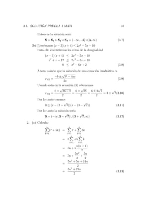 ´
3.1. SOLUCION PRUEBA 1 MATI                                           37

         Entonces la soluci´n ser´:
                           o     a
              S = S1 ∪ S2 ∪ S3 = (−∞, −5] ∪ [5, ∞)                  (3.7)
     (b) Resolvamos (x − 3)(x + 4) ≤ 2x2 − 5x − 10
         Para ello encontremos los ceros de la desigualdad
              (x − 3)(x + 4) ≤ 2x2 − 5x − 10
                 x2 + x − 12 ≤ 2x2 − 5x − 10
                           0 ≤ x2 − 6x + 2                          (3.8)

         Ahora usando que la soluci´n de una ecuaci´n cuadr´tica es
                                    o              o       a
                            √
                      −b ± b2 − 4ac
               x1/2 =                                               (3.9)
                             2a
         Usando esto en la ecuaci´n (8) obtenemos
                                 o
                          √              √           √
                      6 ± 36 − 8      6 ± 28    6±2 7          √
               x1/2 =              =          =         = 3 ± 7(3.10)
                           2             2         2
         Por lo tanto tenemos
                             √             √
               0 ≤ (x − (3 + 7))(x − (3 − 7))                     (3.11)
         Por lo tanto la soluci´n ser´
                               o     ıa
                              √         √
               S = (−∞, 3 − 7] ∪ [3 + 7, ∞)                        (3.12)

  2. (a) Calcular
               n                 n           n
                    (7 + 5k) =        7+         5k
              k=1                k=1       k=1
                                   n         n
                            = 7         +5         k
                                  k=1        k=1
                                    n(n + 1)
                            = 7n + 5
                                        2
                                   5n2 5n
                            = 7n +     +
                                    2     2
                                2
                              5n + 5n + 14n
                            =
                                     2
                              5n2 + 19n
                            =                                      (3.13)
                                  2
 