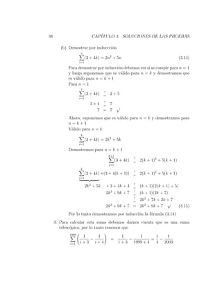 38                           CAP´
                                ITULO 3. SOLUCIONES DE LAS PRUEBAS

        (b) Demostrar por induccci´n
                                  o
                   n
                         (3 + 4k) = 2n2 + 5n                                           (3.14)
                   i=1

           Para demostrar por inducci´n debemos ver si se cumple para n = 1
                                     o
           y luego suponemos que es v´lido para n = k y demostramos que
                                       a
           es v´lido para n = k + 1
               a
           Para n = 1
                    1
                                     ?
                         (3 + 4k)    =
                                           2+5
                   i=1
                                ?
                            3+4 = 7
                                    √
                              7 = 7
           Ahora, suponemos que es v´lido para n = k y demostramos para
                                    a
           n=k+1
           V´lido para n = k
            a
                   k
                         (3 + 4k) = 2k 2 + 5k
                   i=1

           Demostremos para n = k + 1
                                          k+1
                                                           ?
                                                (3 + 4k)   =
                                                               2(k + 1)2 + 5(k + 1)
                                          i=1
                   k
                                                           ?
                         (3 + 4k) +(3 + 4(k + 1))          =
                                                               2(k + 1)2 + 5(k + 1)
                   i=1

                                                           ?
                         2k 2 + 5k   + 3 + 4k + 4          =
                                                               (k + 1)(2(k + 1) + 5)
                                           2               ?
                                         2k + 9k + 7       =
                                                               (k + 1)(2k + 7)
                                                           ?
                                                         2k 2 + 7k + 2k + 7
                                                           =
                                                                        √
                                         2k 2 + 9k + 7 = 2k 2 + 9k + 7                 (3.15)
           Por lo tanto demostramos por inducci´n la f´rmula (3.14)
                                               o      o
     3. Para calcular esta suma debemos darnos cuenta que es una suma
        telesc´pica, por lo tanto tenemos que
              o
            1999
                    1   1                           1      1      1  1
                      −                    =           −         = −
            i=1    i+3 i+4                        1 + 3 1999 + 4  4 2003
 