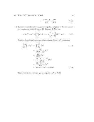 ´
3.1. SOLUCION PRUEBA 1 MATI                                            39

                                     2003 − 4   1999
                                 =            =                   (3.16)
                                       8012     8012

  4. Par encontrar el coeﬁciente que acompa˜a a x6 primero debemos cono-
                                             n
     cer cuales son los coeﬁcientes del Binomio de Newton.

                            n n−1          n
          (a + b)n = an +     a b + ··· +     abn−1 + bn          (3.17)
                            1             n−1

    Usando el coeﬁciente que necesitamos para obtener x6 , obtenemos

           19                19 3 6
              (3x2 )3 =           3x                              (3.18)
            3                 3
                                 19!
                       =                  33 x6
                            3!(19 − 3)!
                             19! 3 6
                       =          3x
                            3!16!
                            19 · 18 · 17 · 16! 3 6
                       =                        3x
                                  3!16!
                            19 · 18 · 17 3 6
                       =                  3x
                                3·2
                       =    19 · 17 · 34 x6 = 26163x6             (3.19)

    Por lo tanto el coeﬁciente que acompa˜a a x6 es 26163
                                         n
 