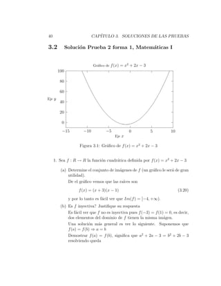 40                           CAP´
                                ITULO 3. SOLUCIONES DE LAS PRUEBAS

3.2           Soluci´n Prueba 2 forma 1, Matem´ticas I
                    o                         a


                             Gr´ﬁco de f (x) = x2 + 2x − 3
                               a
        100

        80

        60
Eje y
        40

        20

         0
          −15          −10          −5           0           5         10
                                         Eje x

                     Figura 3.1: Gr´ﬁco de f (x) = x2 + 2x − 3
                                   a


     1. Sea f : R → R la funci´n cuadr´tica deﬁnida por f (x) = x2 + 2x − 3
                              o       a

         (a) Determine el conjunto de im´genes de f (un gr´ﬁco le ser´ de gran
                                        a                 a          a
             utilidad).
             De el gr´ﬁco vemos que las ra´ son
                     a                    ıces
                    f (x) = (x + 3)(x − 1)                                  (3.20)
               y por lo tanto es f´cil ver que Im(f ) = [−4, +∞).
                                  a
         (b) Es f inyectiva? Justiﬁque su respuesta
             Es f´cil ver que f no es inyectiva pues f (−3) = f (1) = 0, es decir,
                 a
             dos elementos del dominio de f tienen la misma im´gen.a
             Una soluci´n m´s general es ver lo siguiente. Suponemos que
                         o    a
             f (a) = f (b) ⇒ a = b
             Demostrar f (a) = f (b), signiﬁca que a2 + 2a − 3 = b2 + 2b − 3
             resolviendo queda
 