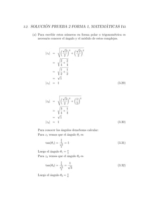 ´                         ´
3.2. SOLUCION PRUEBA 2 FORMA 1, MATEMATICAS I 43

    (a) Para escribir estos n´meros en forma polar o trigonom´trica es
                             u                                  e
        necesario conocer el ´ngulo y el m´dulo de estos complejos.
                             a            o


                            √                    √
                                 2       2        2      2
             |z1 | =                         +
                                2                2
                          2 2
                  =        +
                          4 4
                       1 1
                  =      +
                       2 2
                     √
                   =   1
             |z1 | = 1                                          (3.29)



                            √
                                 3       2       1   2
             |z2 | =                         +
                                2                2
                       3 1
                  =      +
                       4 4
                     √
                   =   1
             |z2 | = 1                                          (3.30)

       Para conocer los ´ngulos demeboms calcular:
                        a
       Para z1 vemos que el ´ngulo θ1 es
                            a
                           2
                           2
             tan(θ1 ) =   √
                            3
                                =1                              (3.31)
                           2

       Luego el ´ngulo θ1 = π
                a           4
       Para z2 vemos que el ´ngulo θ2 es
                            a
                           1
                           2      1
             tan(θ2 ) =   √
                            3
                                =√                              (3.32)
                           2
                                   3
                                     π
       Luego el ´ngulo θ2 =
                a                    6
 
