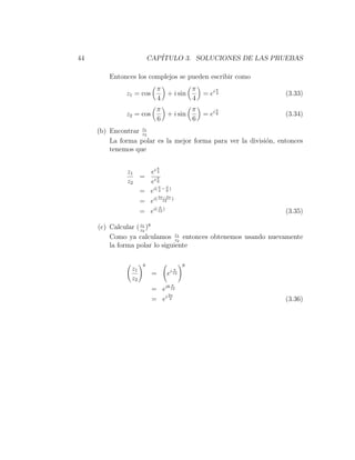 44                       CAP´
                            ITULO 3. SOLUCIONES DE LAS PRUEBAS

         Entonces los complejos se pueden escribir como
                           π         π             π
              z1 = cos       + i sin          = ei 4              (3.33)
                           4         4
                           π         π             π
              z2 = cos       + i sin          = ei 6              (3.34)
                           6         6
     (b) Encontrar z1
                   z2
         La forma polar es la mejor forma para ver la divisi´n, entonces
                                                            o
         tenemos que

                              π
              z1   ei 4
                 = iπ
              z2   e6
                       π    π
                 = ei( 4 − 6 )
                       3π−2π
                 = ei( 12 )
                       π
                 = ei( 12 )                                       (3.35)

     (c) Calcular ( z1 )8
                    z2
         Como ya calculamos z1 entonces obtenemos usando nuevamente
                                z2
         la forma polar lo siguiente

                     8                    8
                z1                  π
                                  i 12
                          =       e
                z2
                                      π
                          = ei8 12
                              2π
                          = ei 3                                  (3.36)
 