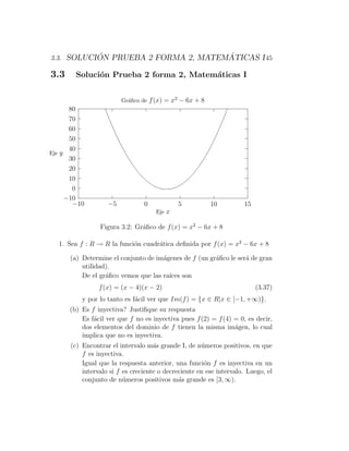 ´                         ´
3.3. SOLUCION PRUEBA 2 FORMA 2, MATEMATICAS I 45

3.3     Soluci´n Prueba 2 forma 2, Matem´ticas I
              o                         a


                        Gr´ﬁco de f (x) = x2 − 6x + 8
                          a
       80
       70
       60
       50
       40
Eje y
       30
       20
       10
        0
      −10
        −10        −5           0           5           10          15
                                    Eje x

                Figura 3.2: Gr´ﬁco de f (x) = x2 − 6x + 8
                              a

  1. Sea f : R → R la funci´n cuadr´tica deﬁnida por f (x) = x2 − 6x + 8
                           o       a

      (a) Determine el conjunto de im´genes de f (un gr´ﬁco le ser´ de gran
                                     a                 a          a
          utilidad).
          De el gr´ﬁco vemos que las ra´ son
                  a                    ıces
                f (x) = (x − 4)(x − 2)                                   (3.37)
          y por lo tanto es f´cil ver que Im(f ) = {x ∈ R|x ∈ [−1, +∞)}.
                             a
      (b) Es f inyectiva? Justiﬁque su respuesta
          Es f´cil ver que f no es inyectiva pues f (2) = f (4) = 0, es decir,
              a
          dos elementos del dominio de f tienen la misma im´gen, lo cual
                                                                a
          implica que no es inyectiva.
      (c) Encontrar el intervalo m´s grande I, de n´meros positivos, en que
                                    a                u
          f es inyectiva.
          Igual que la respuesta anterior, una funci´n f es inyectiva en un
                                                      o
          intervalo si f es creciente o decreciente en ese intervalo. Luego, el
          conjunto de n´meros positivos m´s grande es [3, ∞).
                         u                   a
 