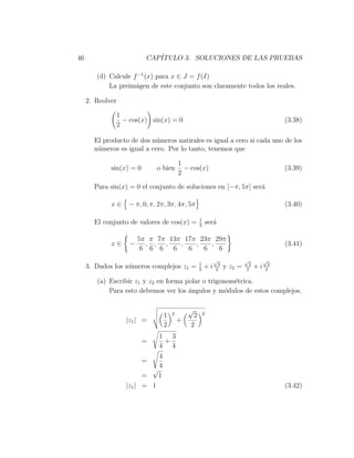 46                        CAP´
                             ITULO 3. SOLUCIONES DE LAS PRUEBAS

        (d) Calcule f −1 (x) para x ∈ J = f (I)
            La preim´gen de este conjunto son claramente todos los reales.
                     a

     2. Reolver

              1
                − cos(x) sin(x) = 0                                                       (3.38)
              2

       El producto de dos n´meros natirales es igual a cero si cada uno de los
                           u
       n´meros es igual a cero. Por lo tanto, tenemos que
        u

                                        1
             sin(x) = 0       o bien      − cos(x)                                        (3.39)
                                        2

       Para sin(x) = 0 el conjunto de soluciones en [−π, 5π] ser´
                                                                a

             x∈   − π, 0, π, 2π, 3π, 4π, 5π                                               (3.40)

                                                 1
       El conjunto de valores de cos(x) =        2
                                                         ser´
                                                            a

                       5π π 7π 13π 17π 23π 29π
             x∈    −     , , ,    ,   ,   ,                                               (3.41)
                        6 6 6 6     6   6   6
                                                           √              √         √
                                                 1           3             2          2
     3. Dados los n´meros complejos z1 =
                   u                             2
                                                     +i     2
                                                                 y z2 =   2
                                                                               +i    2

        (a) Escribir z1 y z2 en forma polar o trigonom´trica.
                                                      e
            Para esto debemos ver los ´ngulos y m´dulos de estos complejos.
                                       a            o

                                            √
                                1   2        2       2
                  |z1 | =               +
                                2           2
                              1 3
                          =    +
                              4 4
                            4
                          =
                            4
                          √
                        =   1
                  |z1 | = 1                                                               (3.42)
 