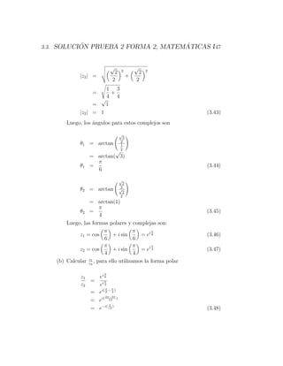 ´                         ´
3.3. SOLUCION PRUEBA 2 FORMA 2, MATEMATICAS I 47


                            √              √
                             2    2         2   2
              |z2 | =                  +
                            2              2
                        1 3
                    =     +
                        4 4
                      √
                    =   1
              |z2 | = 1                                     (3.43)
        Luego, los ´ngulos para estos complejos son
                   a

                                 √
                                  3
                                 2
              θ1 = arctan        1
                                 2
                            √
                   = arctan( 3)
                     π
              θ1   =                                        (3.44)
                     6
                                 √
                                   2
                                  2
              θ2 = arctan        √
                                   2
                                  2
                  = arctan(1)
                       π
             θ2 =                                           (3.45)
                       4
        Luego, las formas polares y complejas son:
                         π             π      π
             z1 = cos        + i sin     = ei 6             (3.46)
                         6             6
                         π             π      π
             z2 = cos        + i sin     = ei 4             (3.47)
                         4             4
                 z1
    (b) Calcular z2 , para ello utilizamos la forma polar

                        π
              z1   ei 6
                 = iπ
              z2   e4
                       π   π
                 = ei( 6 − 4 )
                       2π−3π
                 = ei( 12 )
                         π
                 = e−i( 12 )                                (3.48)
 