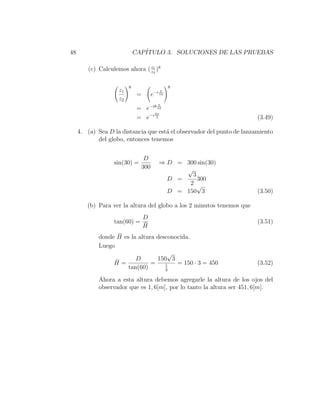48                           CAP´
                                ITULO 3. SOLUCIONES DE LAS PRUEBAS

         (c) Calculemos ahora ( z1 )8
                                z2


                         8                    8
                    z1                   π
                              =      e−i 12
                    z2
                                        π
                              = e−i8 12
                                   2π
                              = e−i 3                                   (3.49)

     4. (a) Sea D la distancia que est´ el observador del punto de lanzamiento
                                      a
            del globo, entonces tenemos


                                D
                   sin(30) =             ⇒ D = 300 sin(30)
                               300             √
                                                 3
                                           D =     300
                                                2 √
                                           D = 150 3                    (3.50)

        (b) Para ver la altura del globo a los 2 minutos tenemos que
                             D
                   tan(60) = ¯                                          (3.51)
                             H
                    ¯
             donde H es la altura desconocida.
             Luego
                                      √
                   ¯ =    D       150 3
                  H             =    1   = 150 · 3 = 450                (3.52)
                       tan(60)       3

             Ahora a esta altura debemos agregarle la altura de los ojos del
             observador que es 1, 6[m], por lo tanto la altura ser 451, 6[m].
 