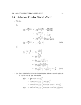 ´
3.4. SOLUCION PRUEBA GLOBAL -MATI                                          49

3.4     Soluci´n Prueba Global -MatI
              o
 1. Calcular

      (a)

                   1 − cos x       1 − cos x 1 + cos(x)
               lim      2
                             = lim             ·
               x→0    x        x→0     x2        1 + cos(x)
                                      2
                                   sin (x)         1
                             = lim      2
                                            ·
                               x→0    x       1 + cos(x)
                                      2
                                   sin (x)             1
                             = lim          · lim
                               x→0    x2      x→0 1 + cos(x)

                   1 − cos x        1       1
               lim      2
                             = 1·         =                           (3.53)
               x→0    x           1+1       2

      (b)

                      1                 6−(x+5)
                      −1
                     x+5 6               6(x+5)
               lim            = lim
               x→1 x − 1          x→1   x−1
                                        6−x−5
                                        6(x+5)
                              = lim
                                    x−1
                                  x→1
                                        −x + 1
                              = lim
                                x→1 6(x + 5)(x − 1)

                                       −(x − 1)
                              = lim
                                x→1 6(x + 5)(x − 1)

                                      −1          −1       1
                              = lim          =          =−            (3.54)
                                x→1 6(x + 5)   6(1 + 5)    36

 2. (a) Para calcular la derivada de esta funci´n debemos usar la regla de
                                               o
        la cadena, por lo que obtenemos

               f (x) =       tan(5x2 cos(x))
                       = sec2 (5x2 cos(x)) · 5x2 cos(x)
                       = sec2 (5x2 cos(x)) · 10x cos(x) + 5x2 (− sin(x))
               f (x) = sec2 (5x2 cos(x)) · 10x cos(x) − 5x2 sin(x) (3.55)
 