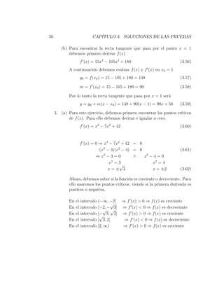50                          CAP´
                               ITULO 3. SOLUCIONES DE LAS PRUEBAS

        (b) Para encontrar la recta tangente que pasa por el punto x = 1
            debemos primero derivar f (x)
                      f (x) = 15x4 − 105x2 + 180                         (3.56)
            A continuaci´n debemos evaluar f (x) y f (x) en x0 = 1
                        o
                      y0 = f (x0 ) = 15 − 105 + 180 = 148                (3.57)

                      m = f (x0 ) = 15 − 105 + 180 = 90                  (3.58)

            Por lo tanto la recta tangente que pasa por x = 1 ser´
                                                                 a
                      y = y0 + m(x − x0 ) = 148 + 90(x − 1) = 90x + 58   (3.59)

     3. (a) Para este ejercicio, debemos primero encontrar los puntos cr´
                                                                        ıticos
            de f (x). Para ello debemos derivar e igualar a cero.
                      f (x) = x4 − 7x2 + 12                              (3.60)


                      f (x) = 0 ⇒ x4 − 7x2 + 12 = 0
                                (x2 − 3)(x2 − 4) = 0                     (3.61)
                              ⇒ x2 − 3 = 0       ∧   x2 − 4 = 0
                                     x2 = 3              x2 = 4
                                           √
                                    x=± 3                x = ±2          (3.62)

            Ahora, debemos saber si la funci´n es creciente o decreciente. Para
                                            o
            ello usaremos los puntos cr´
                                       ıticos, viendo si la primera derivada es
            positiva o negativa.

            En   el   intervalo   (−∞, −2] ⇒ f (x) > 0 ⇒ f (x) es creciente
                                         √
            En   el   intervalo   [−2, − 3] ⇒ f (x) < 0 ⇒ f (x) es decreciente
                                     √ √
            En   el   intervalo   [− 3, 3] ⇒ f (x) > 0 ⇒ f (x) es creciente
                                   √
            En   el   intervalo   [ 3, 2]   ⇒ f (x) < 0 ⇒ f (x) es decreciente
            En   el   intervalo   [2, ∞)    ⇒ f (x) > 0 ⇒ f (x) es creciente
 
