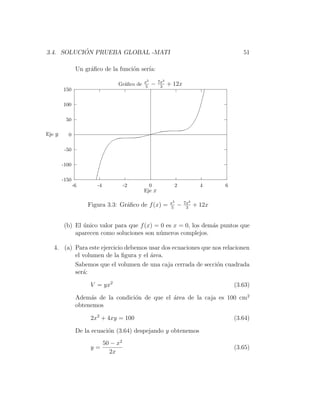 ´
3.4. SOLUCION PRUEBA GLOBAL -MATI                                                     51

                Un gr´ﬁco de la funci´n ser´
                     a               o     ıa:
                                             5      3
                                  Gr´ﬁco de x − 7x + 12x
                                    a       5    3
        150

        100

         50

Eje y     0

         -50

        -100

        -150
               -6       -4             -2     0              2           4     6
                                            Eje x

                                                        x5       7x3
                    Figura 3.3: Gr´ﬁco de f (x) =
                                  a                     5
                                                             −    3
                                                                       + 12x


        (b) El unico valor para que f (x) = 0 es x = 0, los dem´s puntos que
               ´                                               a
            aparecen como soluciones son n´meros complejos.
                                           u

   4. (a) Para este ejercicio debemos usar dos ecuaciones que nos relacionen
          el volumen de la ﬁgura y el ´rea.
                                      a
          Sabemos que el volumen de una caja cerrada de secci´n cuadrada
                                                               o
          ser´:
             a

                     V = yx2                                                       (3.63)

                Adem´s de la condici´n de que el ´rea de la caja es 100 cm2
                     a              o            a
                obtenemos

                     2x2 + 4xy = 100                                               (3.64)

                De la ecuaci´n (3.64) despejando y obtenemos
                            o
                             50 − x2
                     y=                                                            (3.65)
                               2x
 