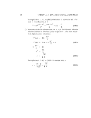 52                       CAP´
                            ITULO 3. SOLUCIONES DE LAS PRUEBAS

         Reemplazando (3.65) en (3.63) obtenemos la expresi´n del Volu-
                                                           o
         men V como funci´n de x
                         o
                        − x2
                     2 50        50x − x3          x3
               V =x           =           = 25x −                    (3.66)
                        x2           2              2
     (b) Para encontrar las dimensiones de la caja de volumen m´ximoa
         debemos derivar la ecuaci´n (3.66) e igualarla a cero para encon-
                                   o
         trar alg´n m´ximo o m´
                 u   a          ınimo:
                                     3x2
                V (x) = 25 −
                                      2
                                           3x2
                V (x) = 0 ⇒ 25 −               =0                    (3.67)
                                            2
                   3x2
               ⇒        = 25
                    2
                          50
                    x2 =
                           3
                             50
                      x =                                            (3.68)
                              3
         Reemplazando (3.68) en (3.65) obtenemos para y
                            50
                    50 −     3       50
               y=                =                                   (3.69)
                     2    50          3
                           3
 