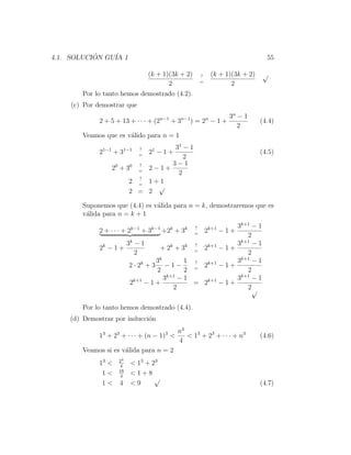 4.1. SOLUCION GU´ 1
           ´    IA                                                             55

                            (k + 1)(3k + 2)           ?    (k + 1)(3k + 2)   √
                                                      =
                                   2                              2
       Por lo tanto hemos demostrado (4.2).
    (c) Por demostrar que
                                                                  3n − 1
             2 + 5 + 13 + · · · + (2n−1 + 3n−1 ) = 2n − 1 +                  (4.4)
                                                                     2
       Veamos que es v´lido para n = 1
                      a
              1−1        1−1   ?  31 − 1
                                   1
             2      +3      2 −1+
                               =
                                                                             (4.5)
                                     2
                     0  0 ?      3−1
                    2 +3 = 2−1+
                                   2
                          ?
                        2 = 1+1
                              √
                        2 = 2

       Suponemos que (4.4) es v´lida para n = k, demostraremos que es
                               a
       v´lida para n = k + 1
        a
                                                  ?       3k+1 − 1
             2 + · · · + 2k−1 + 3k−1 +2k + 3k     =
                                                          2k+1 − 1 +
                                                             2
                      3k − 1                 ?            3k+1 − 1
             2k − 1 +              + 2k + 3k = 2k+1 − 1 +
                         2                                   2
                                  k                        k+1
                                 3         1 ?            3    −1
                       2 · 2k + 3 − 1 −      =
                                               2k+1 − 1 +
                                 2         2                 2
                                    3k+1 − 1              3k+1 − 1
                       2k+1 − 1 +            = 2k+1 − 1 +
                                       2                     2√

       Por lo tanto hemos demostrado (4.4).
    (d) Demostrar por inducci´n
                             o
                                            n4
             13 + 23 + · · · + (n − 1)3 <      < 13 + 23 + · · · + n3        (4.6)
                                            4
       Veamos si es v´lida para n = 2
                     a
                     24
             13 <     4
                           < 1 3 + 23
                     16
              1<      4
                           <1+8
                                    √
              1<     4     <9                                                (4.7)
 