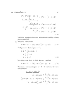4.1. SOLUCION GU´ 1
           ´    IA                                                             57

             k 4 + 4k 3 + 12k 2 + 12k + 4
                                               < 13 + · · · + k 3 + (k + 1)3
                            4
             k 4 + 4k 3 + 6k 2 + 4k + 1
                                        +
                           4
                             6k 2 + 8k + 3
                          +                    < 13 + · · · + k 3 + (k + 1)3
                                   4
                 (k + 1)4
                          + algo positivo      < 13 + · · · + k 3 + (k + 1)3
                    4
                                  (k + 1)4
                                               < 13 + · · · + k 3 + (k + 1)3
                                      4
                                                                          (4.16)

       Por lo que hemos demostrado la segunda desigualdad y con ello
       demostramos (4.6)
    (e) Demostrar por inducci´n
                             o
                                                     n
             1 · 2 + 2 · 3 + · · · + n(n + 1) =        (n + 1)(n + 2)     (4.17)
                                                     3
       Veriﬁquemos si el v´lido para n = 1,
                          a
                    1
                    ?
             1·2    =
                      (1 + 1)(1 + 2)
                    3
                  ? 1
                2 =    ·2·3
                    3 √
                2 = 2                                                     (4.18)

       Supongamos que (4.17) es v´lida para n = k, esto es
                                 a
                                       k
             1 · 2 + 2 · 3 + · · · + k(k + 1) =
                                         (k + 1)(k + 2)     (4.19)
                                       3
       Probemos a continuaci´n para n = k + 1, por lo que debemos
                            o
       demostrar que
                        1 · 2 + · · · + k(k + 1) +

                                                        ?   k+1
                                  +(k + 1)(k + 2)       =
                                                                (k + 2)(k + 3)
                                                             3
             k                                          ?   k+1
               (k + 1)(k + 2) + (k + 1)(k + 2)          =
                                                                (k + 2)(k + 3)
             3                                               3
                                       k                ?   k+1
                        (k + 1)(k + 2) + 1              =
                                                                (k + 2)(k + 3)
                                        3                    3
 