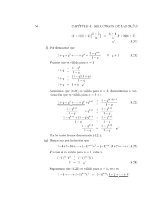58                        CAP´
                             ITULO 4. SOLUCIONES DE LAS GU´
                                                          IAS

                                             k+3          k+1
                          (k + 1)(k + 2)              =       (k + 2)(k + 3)
                                              3            3
                                                           √
                                                                        (4.20)

     (f) Por demostrar que
                                          1 − q n+1
              1 + q + q2 + · · · + qn =                   ∀ q=1            (4.21)
                                            1−q
        Veamos que es v´lida para n = 1
                       a
                    1 − q2
                      ?
              1+q     =
                     1−q
                  ? (1 − q)(1 + q)
              1+q =
                        1−q
                           √
              1+q = 1+q

        Asumimos que (4.21) es v´lida para n = k, demostremos a con-
                                  a
        tinuaci´n que es v´lida para n = k + 1
               o          a
                                                 ? 1 − q (k+1)+1
              1 + q + q 2 + · · · + q k +q k+1   =
                                                                           (4.22)
                                                      1−q
                     1 − q k+1                   ? 1 − q k+2
                                    + q k+1      =
                       1−q                           1−q
                   1 − q k+1 + (1 − q)q k+1      ? 1 − q k+2
                                                 =
                             1−q                     1−q
                                  1 − q k+2        1 − q k+2 √
                                                 =
                                    1−q              1−q
        Por lo tanto hemos demostrado (4.21).
     (g) Demostrar por inducci´n que
                              o
              1−4+9−16+· · ·+(−1)n+1 n2 = (−1)n+1 (1+2+· · ·+n)(4.23)
        Veamos si es v´lido para n = 1, esto es
                      a
                         ?
              (−1)1+1 12 = (−1)1+1 (1)
                              √
                       1 = 1                                               (4.24)

        Suponemos que (4.23) es v´lido para n = k, esto es
                                 a
              1 − 4 + · · · + (−1)k+1 k 2 = (−1)k+1 (1 + 2 + · · · + k )
 