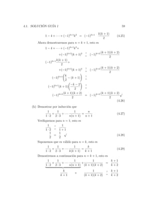 4.1. SOLUCION GU´ 1
           ´    IA                                                          59

                                                       k(k + 1)
             1 − 4 + · · · + (−1)k+1 k 2 = (−1)k+1                     (4.25)
                                                          2
       Ahora demostraremos para n = k + 1, esto es
             1 − 4 + · · · + (−1)k+1 k 2 +
                                             ?             (k + 1)(k + 2)
                        +(−1)k+2 (k + 1)2    =
                                                 (−1)k+2
                                                                 2
                       k(k + 1)
             (−1)k+1            +
                          2
                                             ?             (k + 1)(k + 2)
                        +(−1)k+2 (k + 1)2    =
                                                 (−1)k+2
                                                                 2
                            k            ?
                  (−1)k+1     − (k + 1)  =
                            2
                               −k − 2    ?
               (−1)k+1 (k + 1)           =
                                   2
                          (k + 1)(k + 2)           (k + 1)(k + 2) √
                 (−1)k+2                 = (−1)k+2
                                 2                       2
                                                               (4.26)
    (h) Demostrar por inducci´n que
                             o
              1   1           1        n
                +    + ···          =                                  (4.27)
             1·2 2·3       n(n + 1)   n+1
       Veriﬁquemos para n = 1, esto es
              1   ?    1
                  =
             1·2     1+1
                1    1 √
                  =                                                    (4.28)
                2    2
       Suponemos que es v´lido para n = k, esto es
                         a
              1   1           1        k
                +    + ···          =                                  (4.29)
             1·2 2·3       k(k + 1)   k+1
       Demostremos a continuaci´n para n = k + 1, esto es
                               o
              1   1           1           1          k+1
                +    + ···         +               =
             1·2 2·3       n(n + 1) (k + 1)(k + 2)   k+2
                           k                       1           ?   k+1
                                      +                        =
                          k+1                (k + 1)(k + 2)        k+2
 