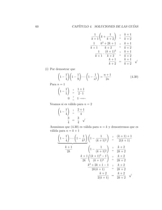 60                           CAP´
                                ITULO 4. SOLUCIONES DE LAS GU´
                                                             IAS

                                           1          1      ? k+1
                                               k+            =
                                         k+1        k+2        k+2
                                                2
                                          1    k + 2k + 1 ? k + 1
                                             ·               =
                                         k+1       k+2         k+2
                                                           2
                                             1     (k + 1)   ? k+1
                                                 ·           =
                                            k+1     k+2        k+2
                                                      k+1      k+1           √
                                                             =
                                                      k+2      k+2
     (i) Por demostrar que
                     1            1         1        n+1
               1−            1−     ··· 1 − 2    =                      (4.30)
                     4            9        n          2n
        Para n = 1
                     1       ?    1+1
               1−            =
                     1            2·1
                             ?
                         0   =
                                  1 →←
        Veamos si es v´lido para n = 2
                      a
                     1      2+1
                             ?
               1−            =
                     4        4
                     3      3 √
                        =
                     4      4
        Asumimos que (4.30) es v´lida para n = k y demostremos que es
                                a
        v´lida para n = k + 1
         a
                     1         1                 1         ?   (k + 1) + 1
               1−      ··· 1 − 2         1−                =
                     4        k               (k + 1)2          2(k + 1)

                     k+1                         1      ?  k+2
                                         1−           2 =
                      2k                      (k + 1)     2k + 2
                                                 2
                                   k + 1 (k + 1) − 1    ?  k+2
                                                        =
                                    2k      (k + 1)2      2k + 2
                                         2
                                        k + 2k + 1 − 1 ? k + 2
                                                        =
                                           2k(k + 1)      2k + 2
                                                 k+2       k+2         √
                                                        =
                                               2(k + 1)   2k + 2
 