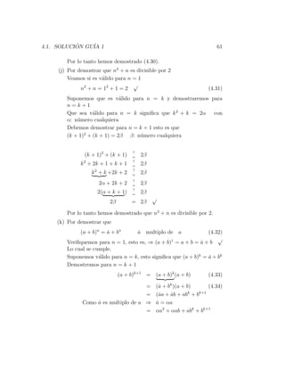 4.1. SOLUCION GU´ 1
           ´    IA                                                      61

        Por lo tanto hemos demostrado (4.30).
     (j) Por demostrar que n2 + n es divisible por 2
         Veamos si es v´lido para n = 1
                       a
                                    √
              n2 + n = 1 2 + 1 = 2                                   (4.31)
        Suponemos que es v´lido para n = k y demostraremos para
                              a
        n=k+1
        Que sea v´lido para n = k signiﬁca que k 2 + k = 2α con
                   a
        α: n´mero cualquiera
            u
        Debemos demostrar para n = k + 1 esto es que
        (k + 1)2 + (k + 1) = 2β β: n´mero cualquiera
                                    u


                                     ?
               (k + 1)2 + (k + 1)    =
                                         2β
                                     ?
              k 2 + 2k + 1 + k + 1   =
                                         2β
                                     ?
                  k 2 + k +2k + 2    =
                                         2β
                                     ?
                     2α + 2k + 2     =
                                         2β
                                     ?
                     2(α + k + 1)    =
                                         2β
                                              √
                          2β         = 2β

        Por lo tanto hemos demostrado que n2 + n es divisible por 2.
    (k) Por demostrar que
              (a + b)n = a + bn
                         ˙               a multiplo de a
                                         ˙                        (4.32)
                                                                      √
        Veriﬁquemos para n = 1, esto es, ⇒ (a + b)1 = a + b = a + b
                                                               ˙
        Lo cual se cumple.
        Suponemos v´lido para n = k, esto signiﬁca que (a + b)k = a + bk
                     a                                            ˙
        Demostremos para n = k + 1
                               (a + b)k+1 = (a + b)k (a + b)         (4.33)

                                       =       (a + bk )(a + b)
                                                 ˙                   (4.34)
                                                              k  k+1
                                       =       (aa + ab + ab + b
                                                 ˙    ˙
               Como a es multiplo de a ⇒
                    ˙                          a = αa
                                               ˙
                                       =       αa2 + αab + abk + bk+1
 