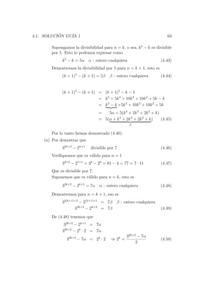4.1. SOLUCION GU´ 1
           ´    IA                                                      63

       Supongamos la divisibilidad para n = k, o sea, k 5 − k es divisible
       por 5. Esto lo podemos expresar como
             k 5 − k = 5α α : entero cualquiera                     (4.43)
       Demostremos la divisibilidad por 5 para n = k + 1, esto es
             (k + 1)5 − (k + 1) = 5β   β : entero cualquiera        (4.44)


             (k + 1)5 − (k + 1) = (k + 1)5 − k − 1
                                = k 5 + 5k 4 + 10k 3 + 10k 2 + 5k − k
                                = k 5 − k +5k 4 + 10k 3 + 10k 2 + 5k
                                 =   5α + 5(k 4 + 2k 3 + 2k 2 + k)
                                 = 5(α + k 4 + 2k 3 + 2k 2 + k )   (4.45)
                                                  β


       Por lo tanto hemos demostrado (4.40).
    (n) Por demostrar que
             32n+2 − 2n+1   divisible por 7                         (4.46)
       Veriﬁquemos que es v´lido para n = 1
                           a
             32+2 − 21+1 = 34 − 22 = 81 − 4 = 77 = 7 · 11           (4.47)
       Que es divisible por 7.
       Suponemos que es v´lido para n = k, esto es
                           a

             32k+2 − 2k+1 = 7α α : entero cualquiera                (4.48)

       Demostremos para n = k + 1, eso es
             32(k+1)+2 − 2(k+1)+1 = 7β     β : entero cualquiera
                    32k+4 − 2k+2 = 7β                               (4.49)
       De (4.48) tenemos que
              32k+2 − 2k+1 = 7α
             32k+2 − 2k · 2 = 7α
                                                 32k+2 − 7α
               32k+2 − 7α = 2k · 2      ⇒ 2k =                      (4.50)
                                                      2
 