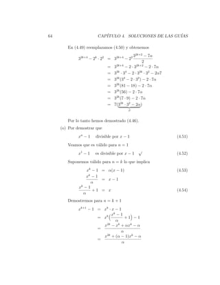 64                      CAP´
                           ITULO 4. SOLUCIONES DE LAS GU´
                                                        IAS

        En (4.49) reemplazamos (4.50) y obtenemos
                                              32k+2 − 7α
              32k+4 − 2k · 22 = 32k+4 − 22
                                                    2
                                   2k+4         2k+2
                             =   3      −2·3          − 2 · 7α
                             =   3 · 3 − 2 · 3 · 32 − 2α7
                                   2k   4         2k

                             =   32k (34 − 2 · 32 ) − 2 · 7α
                             =   32k (81 − 18) − 2 · 7α
                             =   32k (56) − 2 · 7α
                             =   32k (7 · 9) − 2 · 7α
                             =   7(32k · 32 − 2α)
                                         β


        Por lo tanto hemos demostrado (4.46).
     (o) Por demostrar que
              xn − 1   divisible por x − 1                       (4.51)
        Veamos que es v´lido para n = 1
                       a
                                                √
              x1 − 1   es divisible por x − 1                    (4.52)
        Suponemos v´lido para n = k lo que implica
                   a
                  xk − 1 = α(x − 1)                              (4.53)
                  xk − 1
                         = x−1
                     α
              xk − 1
                     +1 = x                                      (4.54)
                α
        Demostremos para n = k + 1
              xk+1 − 1 = xk · x − 1
                             xk − 1
                       = xk          +1 −1
                                α
                         x2k − xk + αxk − α
                       =
                                   α
                         x2k + (α − 1)xk − α
                       =
                                    α
 
