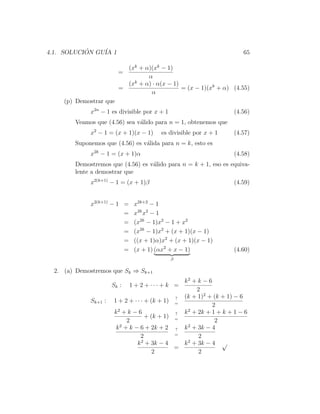 4.1. SOLUCION GU´ 1
           ´    IA                                                        65

                           (xk + α)(xk − 1)
                         =
                                  α
                           (xk + α) · α(x − 1)
                         =                     = (x − 1)(xk + α) (4.55)
                                   α
     (p) Demostrar que
             x2n − 1 es divisible por x + 1                            (4.56)
        Veamos que (4.56) sea v´lido para n = 1, obtenemos que
                               a
             x2 − 1 = (x + 1)(x − 1)      es divisible por x + 1       (4.57)
        Suponemos que (4.56) es v´lida para n = k, esto es
                                 a
             x2k − 1 = (x + 1)α                                        (4.58)
        Demostremos que (4.56) es v´lido para n = k + 1, eso es equiva-
                                   a
        lente a demostrar que
             x2(k+1) − 1 = (x + 1)β                                    (4.59)


             x2(k+1) − 1 =    x2k+2 − 1
                         =    x2k x2 − 1
                         =    (x2k − 1)x2 − 1 + x2
                         =    (x2k − 1)x2 + (x + 1)(x − 1)
                         =    ((x + 1)α)x2 + (x + 1)(x − 1)
                         =    (x + 1) (αx2 + x − 1)                    (4.60)
                                                β

  2. (a) Demostremos que Sk ⇒ Sk+1
                                                      k2 + k − 6
                      Sk :   1 + 2 + ··· + k =
                                                           2
                                                    ? (k + 1)2 + (k + 1) − 6
             Sk+1 :   1 + 2 + · · · + (k + 1)       =
                                                                 2
                       k2 + k − 6                   ?
                                                        2
                                                      k + 2k + 1 + k + 1 − 6
                                    + (k + 1)       =
                             2                                    2
                        k 2 + k − 6 + 2k + 2        ? k 2 + 3k − 4
                                                    =
                                  2                         2
                                 k 2 + 3k − 4         k 2 + 3k − 4 √
                                                    =
                                       2                    2
 