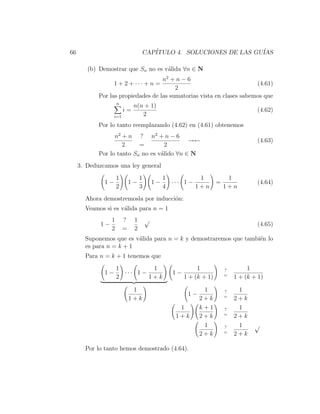 66                                 CAP´
                                      ITULO 4. SOLUCIONES DE LAS GU´
                                                                   IAS

        (b) Demostrar que Sn no es v´lida ∀n ∈ N
                                    a
                                    n2 + n − 6
                   1 + 2 + ··· + n =                                   (4.61)
                                         2
            Por las propiedades de las sumatorias vista en clases sabemos que
                      n
                               n(n + 1)
                          i=                                                         (4.62)
                   i=1            2
            Por lo tanto reemplazando (4.62) en (4.61) obtenemos
                  n2 + n ? n2 + n − 6
                                             →←                                      (4.63)
                     2     =         2
            Por lo tanto Sn no es v´lido ∀n ∈ N
                                   a
     3. Deduzcamos una ley general
                      1            1            1          1              1
              1−              1−           1−     ··· 1 −            =               (4.64)
                      2            3            4         1+n            1+n
       Ahora demostremosla por inducci´n:
                                      o
       Veamos si es v´lida para n = 1
                     a
                  1       ?    1       √
             1−                                                                      (4.65)
                  2       =    2
       Suponemos que es v´lida para n = k y demostraremos que tambi´n lo
                         a                                         e
       es para n = k + 1
       Para n = k + 1 tenemos que
                      1          1                          1            ?        1
              1−        ··· 1 −                   1−                     =
                      2         1+k                    1 + (k + 1)           1 + (k + 1)

                               1                              1          ?    1
                                                        1−               =
                              1+k                            2+k             2+k
                                                    1        k+1         ?    1
                                                                         =
                                                   1+k       2+k             2+k
                                                              1          ?    1     √
                                                                         =
                                                             2+k             2+k

       Por lo tanto hemos demostrado (4.64).
 
