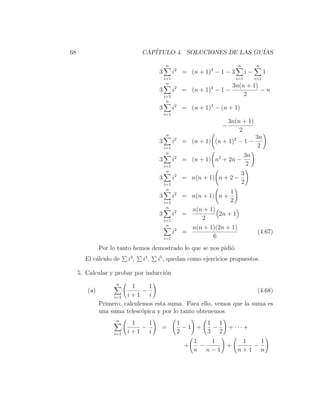 68                              CAP´
                                   ITULO 4. SOLUCIONES DE LAS GU´
                                                                IAS

                                           n                                n            n
                                       3         i2 = (n + 1)3 − 1 − 3              i−         1
                                           i=1                             i=1           i=1
                                            n
                                                                        3n(n + 1)
                                       3         i2 = (n + 1)3 − 1 −              −n
                                           i=1                              2
                                            n
                                       3         i2 = (n + 1)3 − (n + 1)
                                           i=1
                                                                       3n(n + 1)
                                                                   −
                                                                           2
                                           n
                                                                                         3n
                                       3         i2 = (n + 1) (n + 1)2 − 1 −
                                           i=1                                            2
                                            n
                                                                                 3n
                                       3         i2 = (n + 1) n2 + 2n −
                                           i=1                                    2
                                            n
                                                                                3
                                       3         i2 = n(n + 1) n + 2 −
                                           i=1                                  2
                                            n
                                                                       1
                                       3         i2 = n(n + 1) n +
                                           i=1                         2
                                            n
                                                         n(n + 1)
                                       3         i2 =             2n + 1
                                           i=1              2
                                            n
                                                         n(n + 1)(2n + 1)
                                                 i2 =                                     (4.67)
                                           i=1                  6
              Por lo tanto hemos demostrado lo que se nos pidi´.
                                                              o
       El c´lculo de
           a             i3 ,   i4 ,   i5 , quedan como ejercicios propuestos.

     5. Calcular y probar por inducci´n
                                     o
                    n
                          1     1
        (a)                   −                                        (4.68)
                   i=1 i + 1    i
              Primero, calculemos esta suma. Para ello, vemos que la suma es
              una suma telesc´pica y por lo tanto obtenemos
                              o
                    n
                          1    1                  1      1 1
                             −          =           −1 +  −  + ··· +
                   i=1   i+1   i                  2      3 2
                                                         1   1    1   1
                                                     +     −   +    −
                                                         n n−1   n+1 n
 