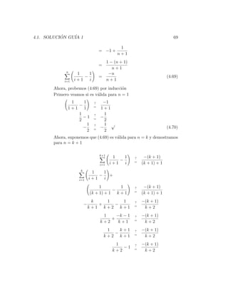 4.1. SOLUCION GU´ 1
           ´    IA                                                    69

                                           1
                                 = −1 +
                                          n+1
                                   1 − (n + 1)
                                 =
                                      n+1
             n
                   1    1           −n
                      −          =                                 (4.69)
            i=1   i+1   i          n+1
       Ahora, probemos (4.69) por inducci´n
                                          o
       Primero veamos si es v´lida para n = 1
                             a
               1   1         ?    −1
                 −           =
              1+1 1              1+1
                 1           ?     1
                   −1        =
                                 −
                 2                 2
                     1       ?     1 √
                   −         =
                                 −                                 (4.70)
                     2             2
       Ahora, suponemos que (4.69) es v´lida para n = k y demostramos
                                       a
       para n = k + 1

                                 k+1
                                        1    1   ?    −(k + 1)
                                           −     =
                                 i=1   i+1   i       (k + 1) + 1
                    k
                             1    1
                                −   +
                    i=1     i+1   i
                                 1        1      ?    −(k + 1)
                                       −         =
                            (k + 1) + 1 k + 1        (k + 1) + 1
                             k   1   1           ?   −(k + 1)
                        −      +   −             =
                            k+1 k+2 k+1               k+2
                                  1    −k − 1    ?   −(k + 1)
                                     +           =
                                 k+2    k+1           k+2
                                      1   k+1    ?   −(k + 1)
                                        −        =
                                     k+2 k+1          k+2
                                         1       ?   −(k + 1)
                                            −1   =
                                        k+2           k+2
 