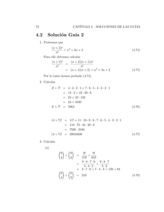 72                            CAP´
                                 ITULO 4. SOLUCIONES DE LAS GU´
                                                              IAS

4.2       Soluci´n Gu´ 2
                o    ıa
     1. Probemos que
             (n + 2)!
                      = n2 + 3n + 2                                            (4.74)
                n!
       Para ello debemos calcular
              (n + 2)!   (n + 2)(n + 1)n!
                       =
                 n!             n!
                       = (n + 1)(n + 2) = n2 + 3n + 2                          (4.75)
       Por lo tanto hemos probado (4.74).
     2. Calcular
              4! + 7! =    4·3·2·1+7·6·5·4·3·2·1
                      =    12 · 2 + 42 · 20 · 6
                      =    24 + 42 · 120
                      =    24 + 5040
              4! + 7! =    5064                                                (4.76)



              (4 + 7)! =   11! = 11 · 10 · 9 · 8 · 7 · 6 · 5 · 4 · 3 · 2 · 1
                       =   110 · 72 · 42 · 20 · 6
                       =   7920 · 5040
              (4 + 7)! =   39916800                                            (4.77)

     3. Calcular
        (a)
                   9   9            9!       9!
                     +           =       +
                   4   3           5!4! 6!3!
                                   9·8·7·6 9·8·7
                                 =              +
                                     4·3·2            3·2
                                 = 3 · 7 · 6 + 7 · 4 · 3 = 126 + 84
                   9   9
                     +           = 210                                         (4.78)
                   4   3
 